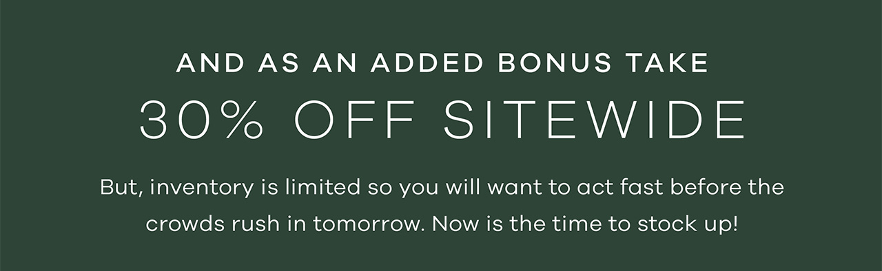 and as an added bonus take 30% Off Sitewide. But, inventory is limited so you will want to act fast before the crowds rush in tomorrow. Now is the time to stock up!