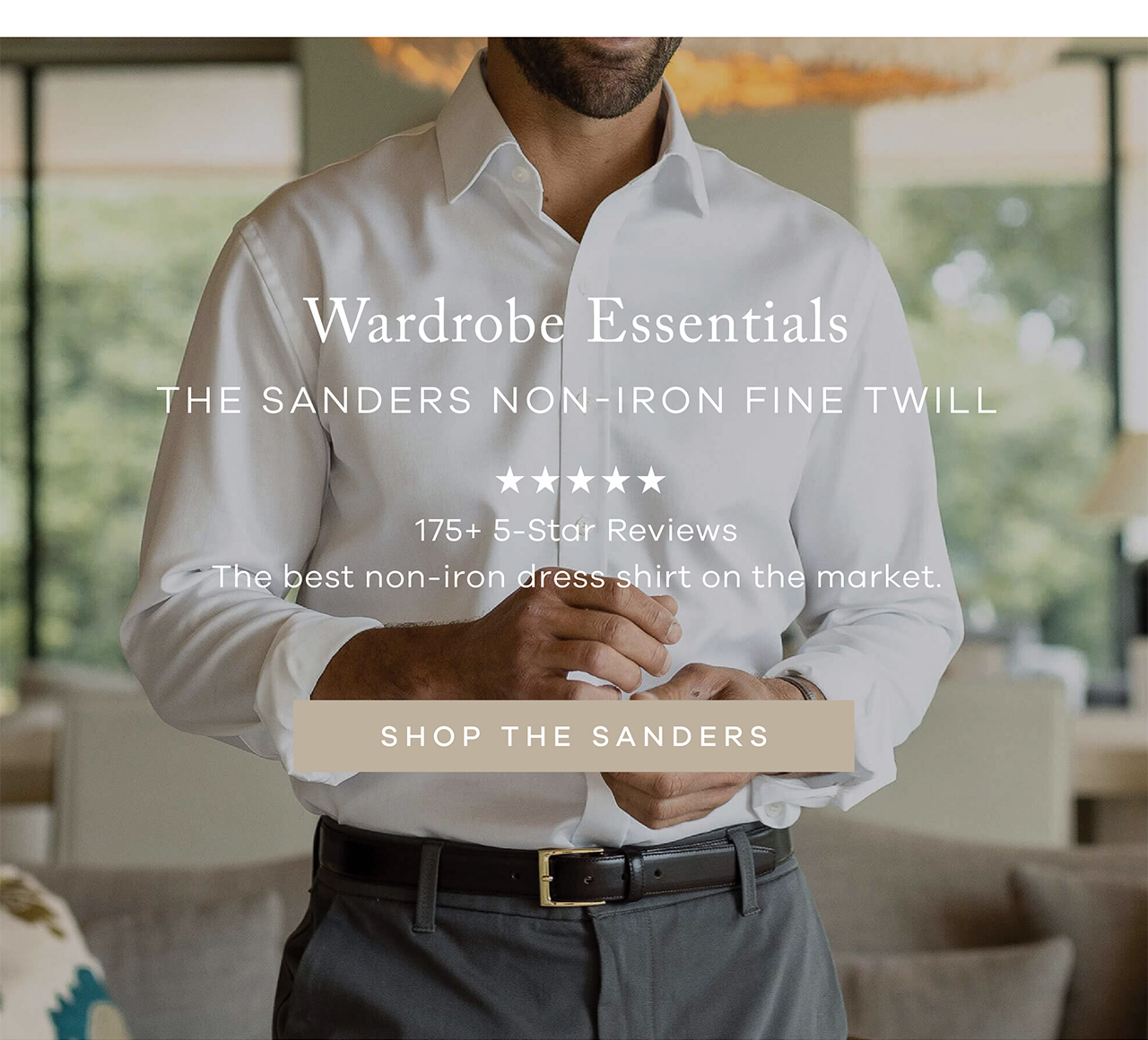 Wardrobe Essentials. The Sanders Non-Iron Fine Twill. 175+ 5-Star Reviews. The best non-iron dress shirt on the market. SHOP THE SANDERS.