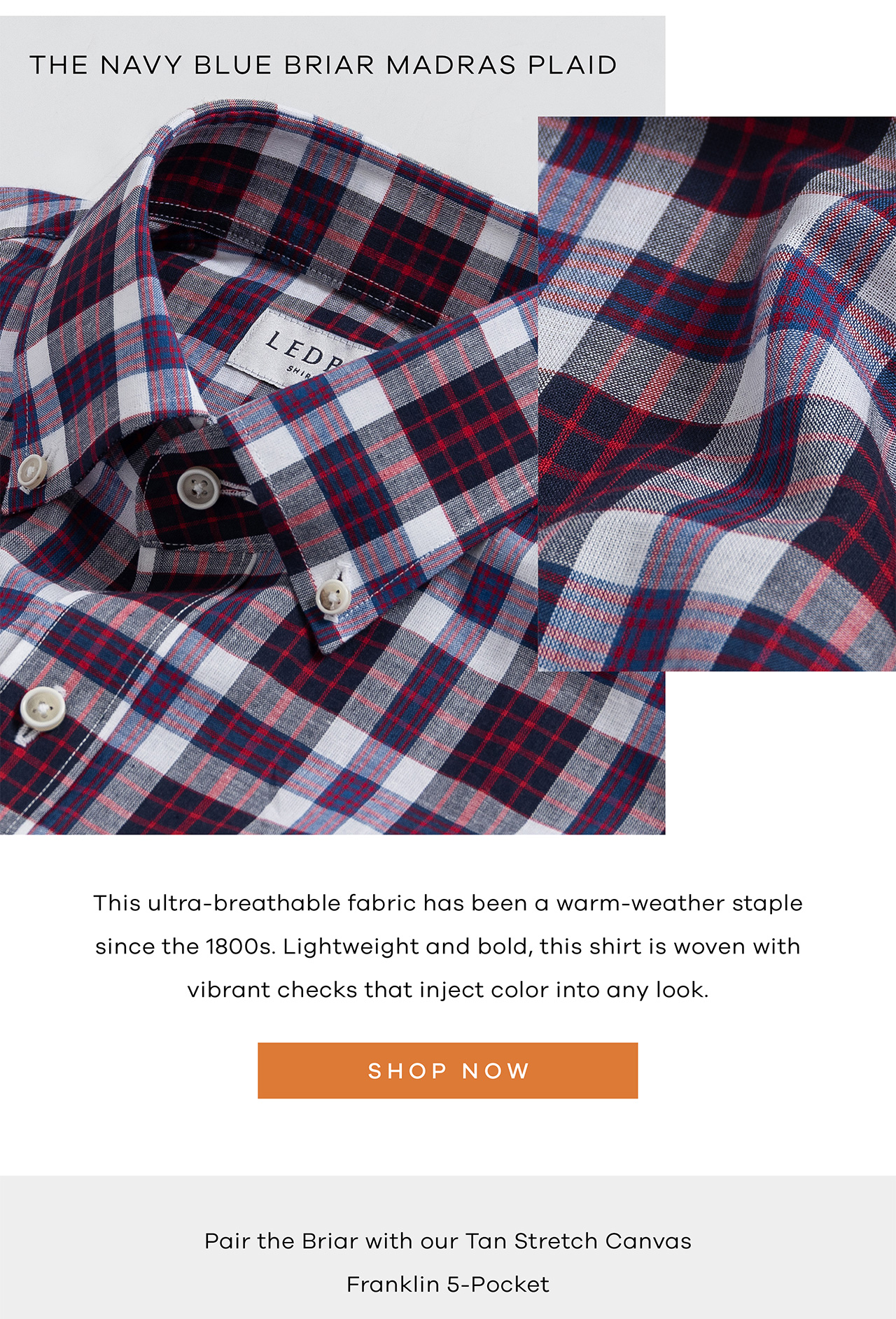 THE NAVY BLUE BRIAR MADRAS PLAID. This ultra-breathable fabric has been a warm-wether staple since the 1800's. Lightweight and bold, this shirt is woven with the vibrant checks that inject color into any look. SHOP NOW. Pair the Briar with our Tan Stretch Canvas Franklin 5-Pocket