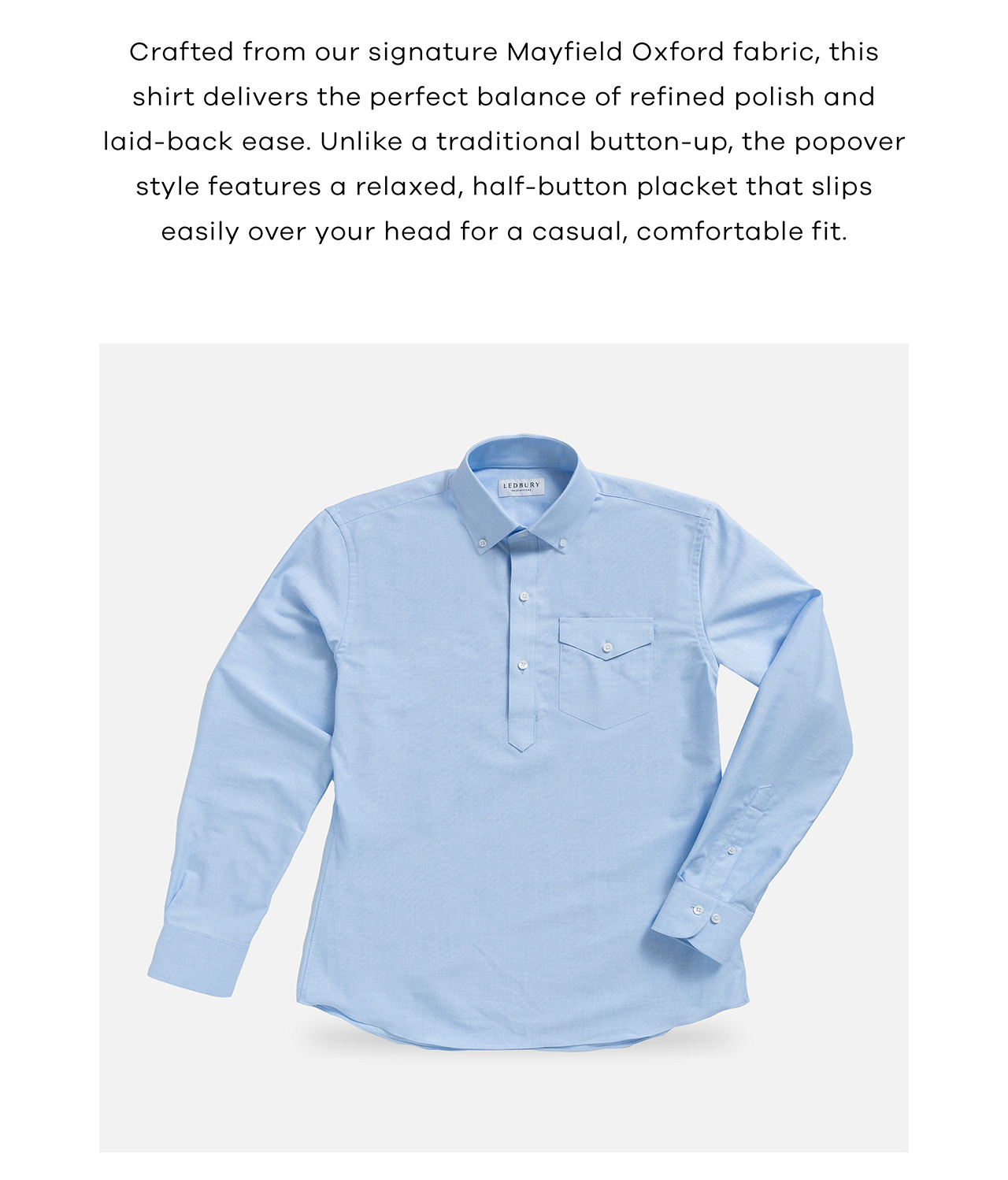 Crafted from our signature Mayfield Oxford fabric, this shirt delivers the perfect balance of refined polish and laid-back ease. Unlike a traditional button-up, the popover style features a relaxed, half-button placket that slips easily over your head for a casual, comfortable fit. 