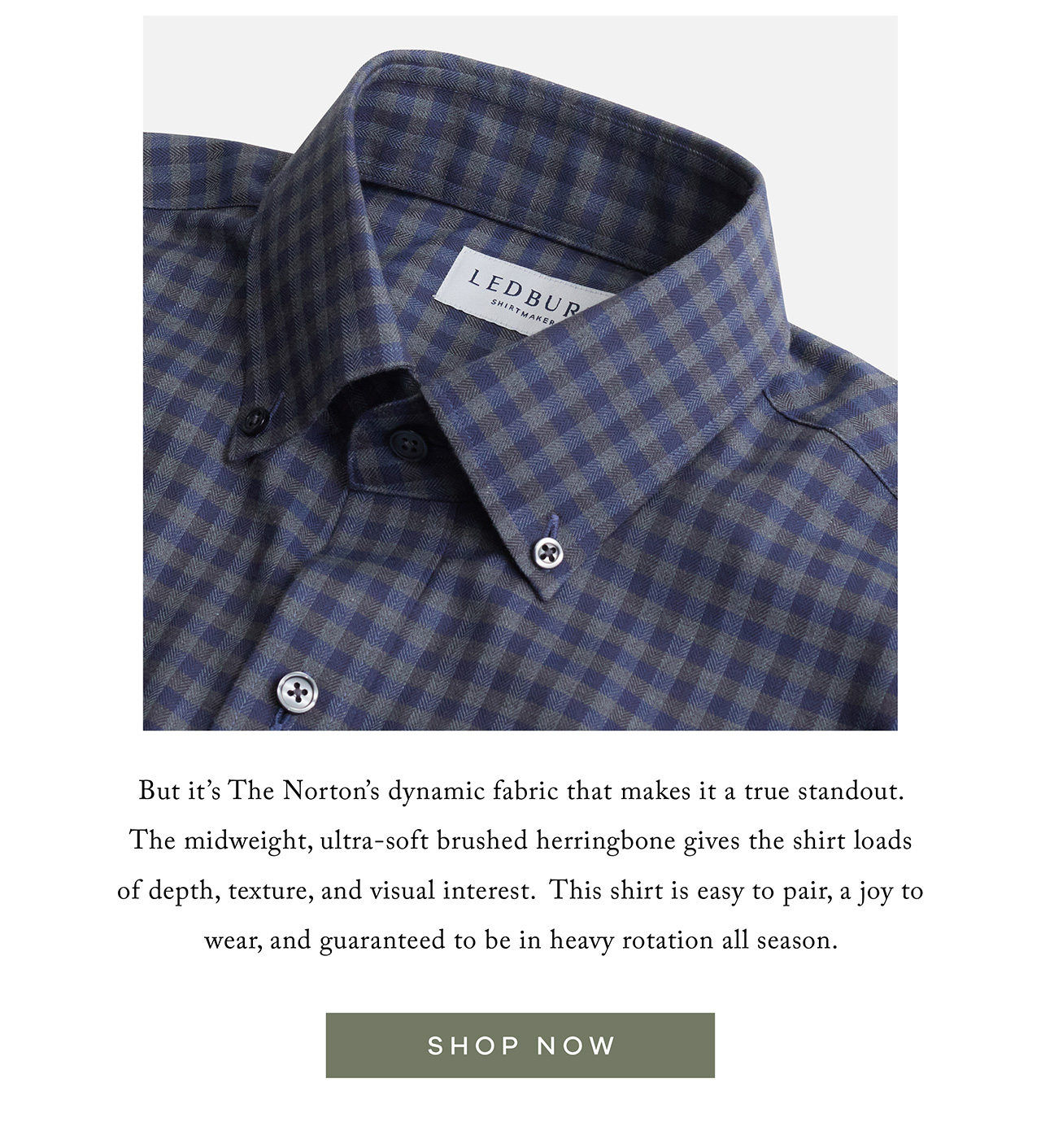 But it's The Norton's dynamic fabric that makes it a true standout. The midweight, ultra-soft brushed herringbone gives the shirt loads of depth, texture, and visual interest. This shirt is easy to pair, a joy to wear, and guaranteed to be in heavy rotation all season