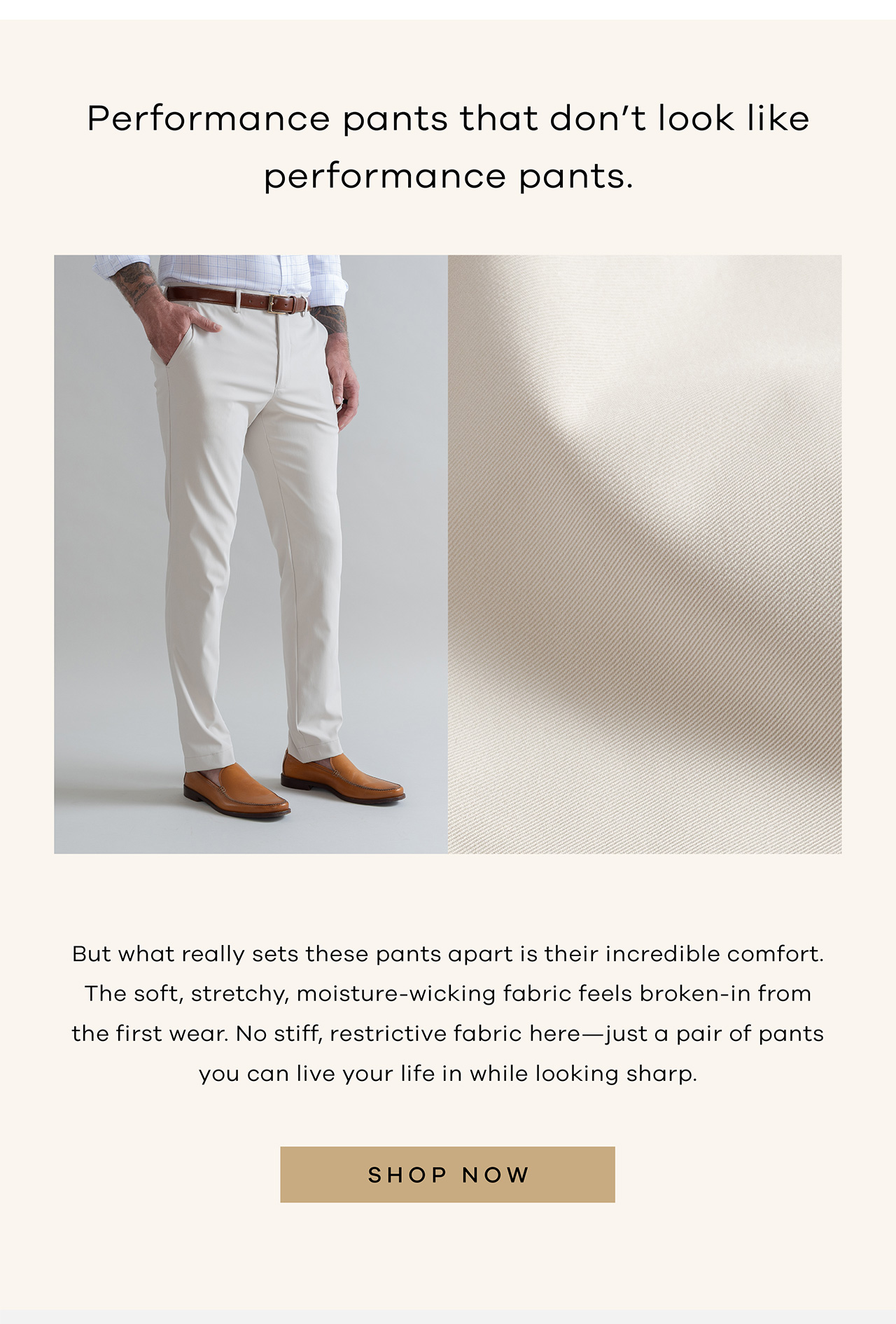 Performance pants that don't look like performance pants But what really sets these pants apart is their incredible comfort. The soft, stretchy, moisture-wicking fabric feels broken-in from the first wear. No stiff, restrictive fabric here—just a pair of pants you can live your life in while looking sharp. SHOP NOW