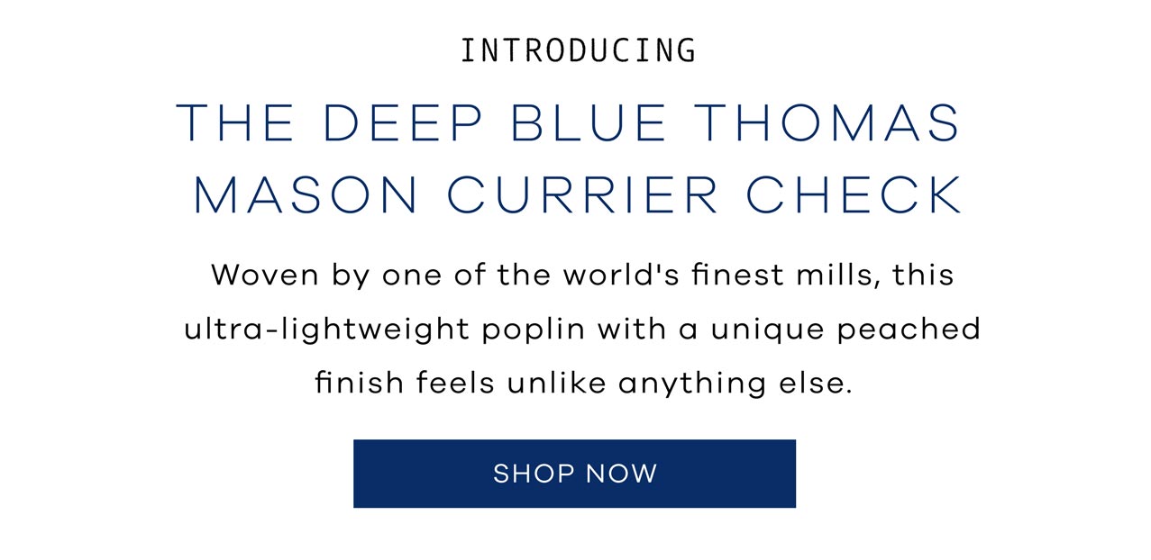 INTRODUCING. The Deep Blue Thomas Mason Currier Check. Woven by one of the world's finest mills, this ultra-lightweight poplin with a unique peached finish feels unlike anything else. SHOP NOW.