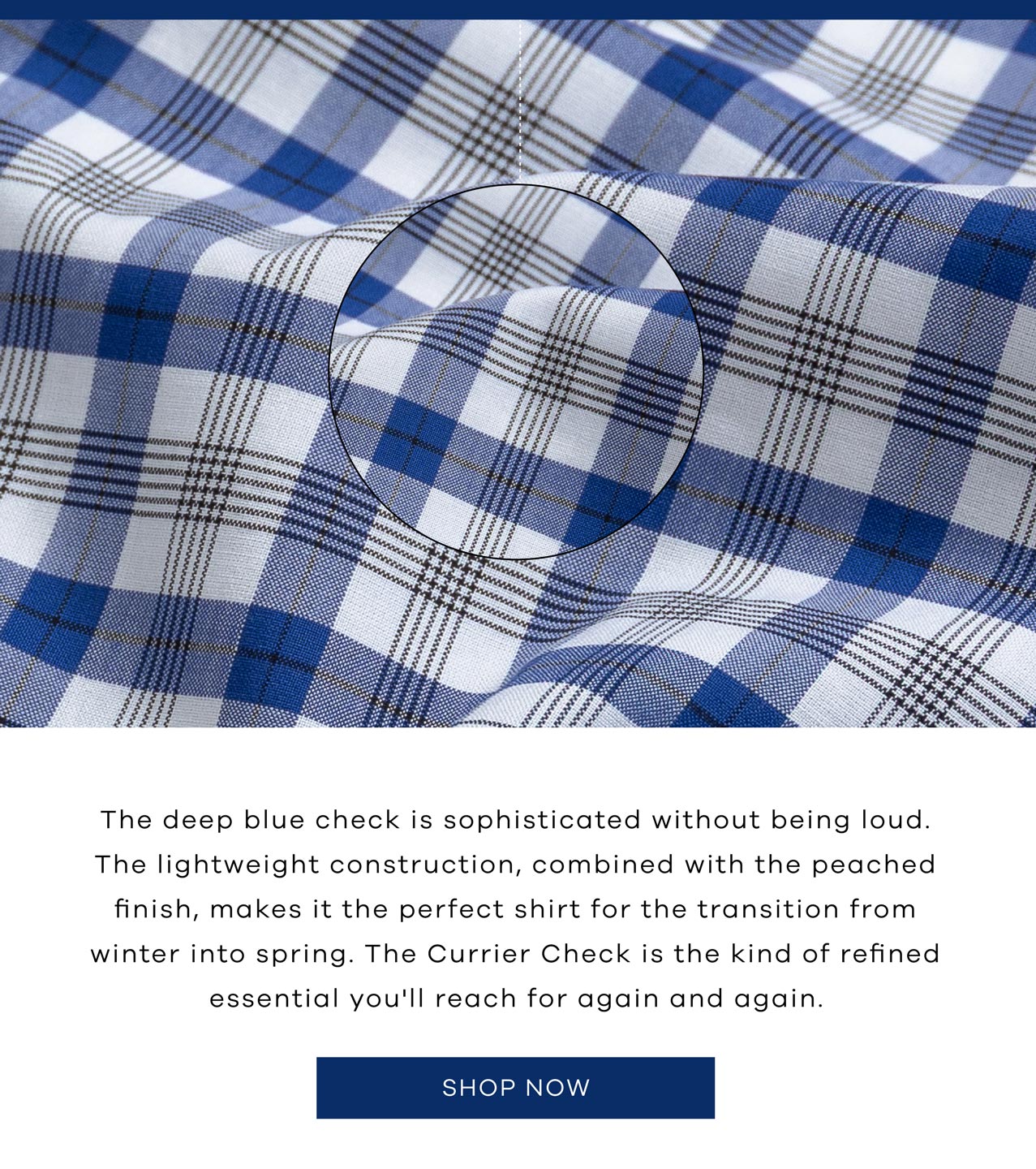 The deep blue check is sophisticated without being loud. The lightweight construction, combined with the peached finish, makes it the perfect shirt for the transition from winter into spring. The Currier Check is the kind of refined essential you'll reach for again and again. SHOP NOW.
