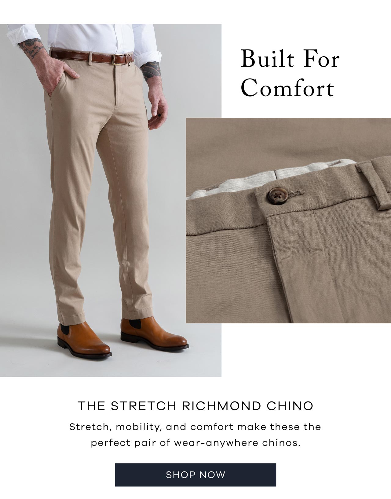 Built for Comfort The Stretch Richmond Chino Stretch, mobility, and comfort make these the perfect pair of wear-anywhere chinos. Shop Now