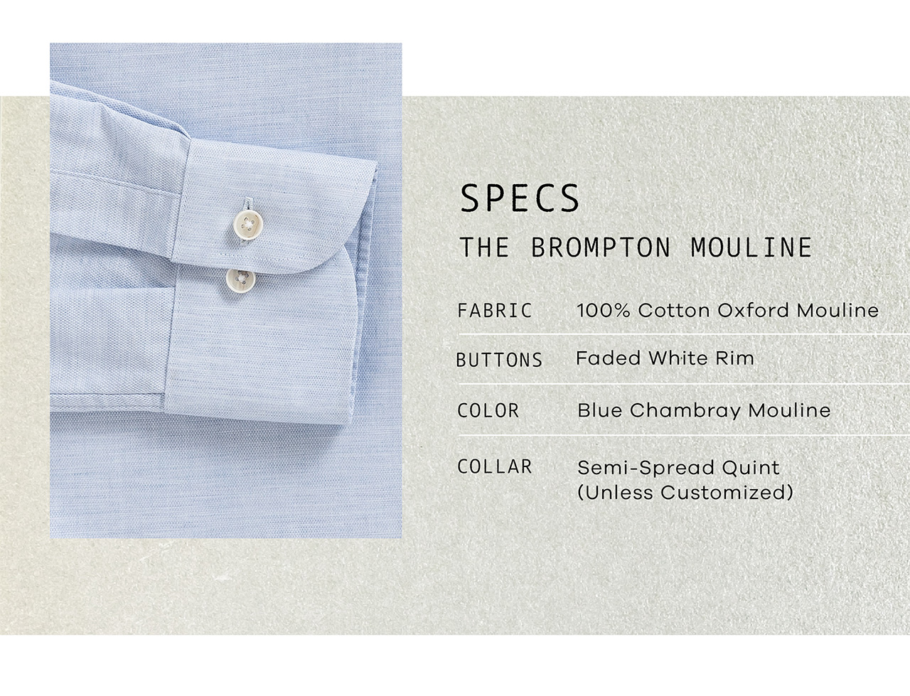 SPECS: THE BROMPTON MOULINE. FABRIC: 100% Cotton Oxford Mouline. BUTTONS: Faded White Rim. COLOR: Blue Chambray Mouline. COLLAR: Your Choice.