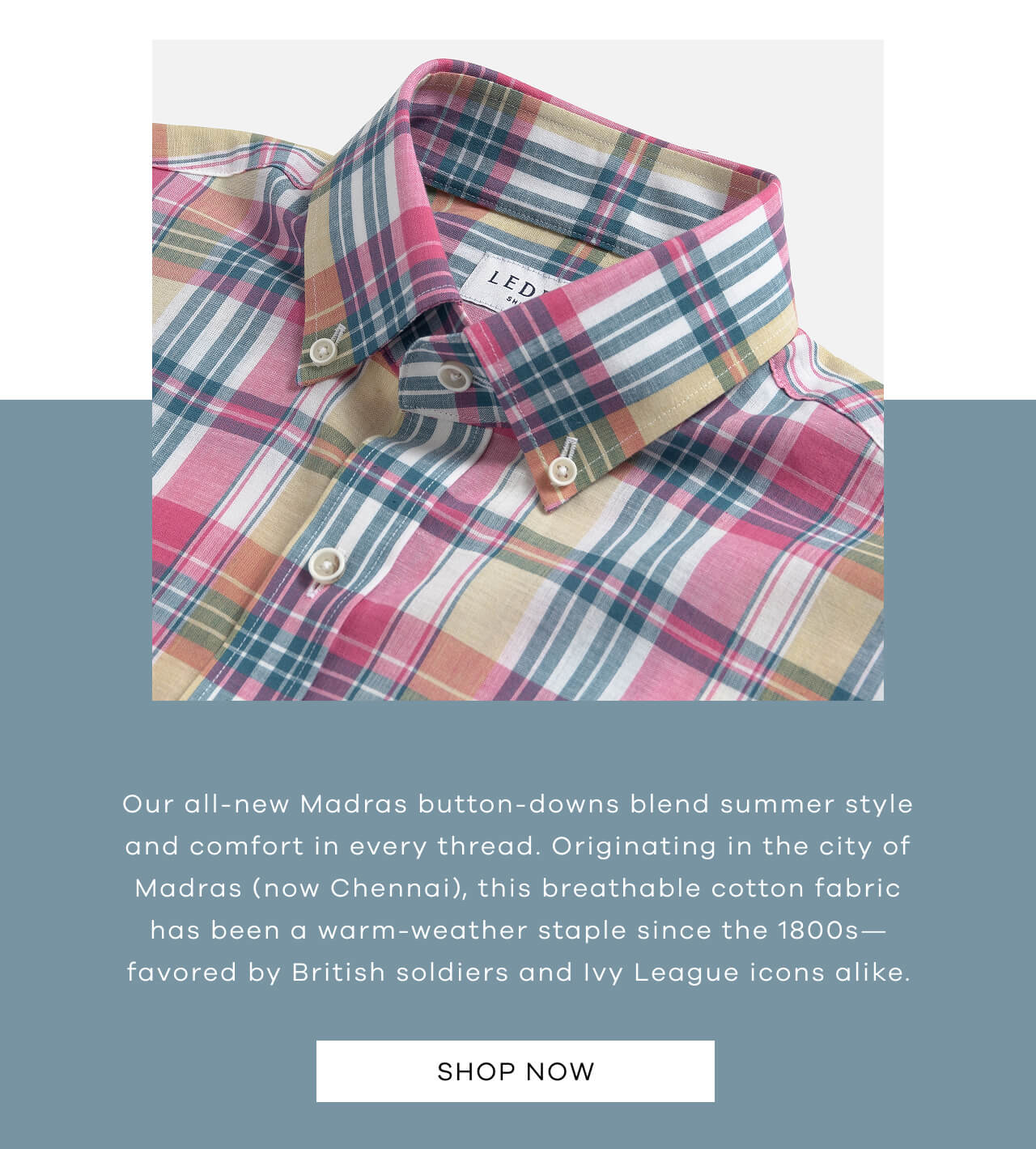 Our All-New Madras Button-Downs Blend Summer Style And Comfort In Every Thread. Originating In The City Of Madras (Now Chennai), This Breathable Cotton Fabric Has Been A Warm-Weather Staple Since The 1800s—Favored By British Soldiers And Ivy League Icons Alike | SHOP NOW !