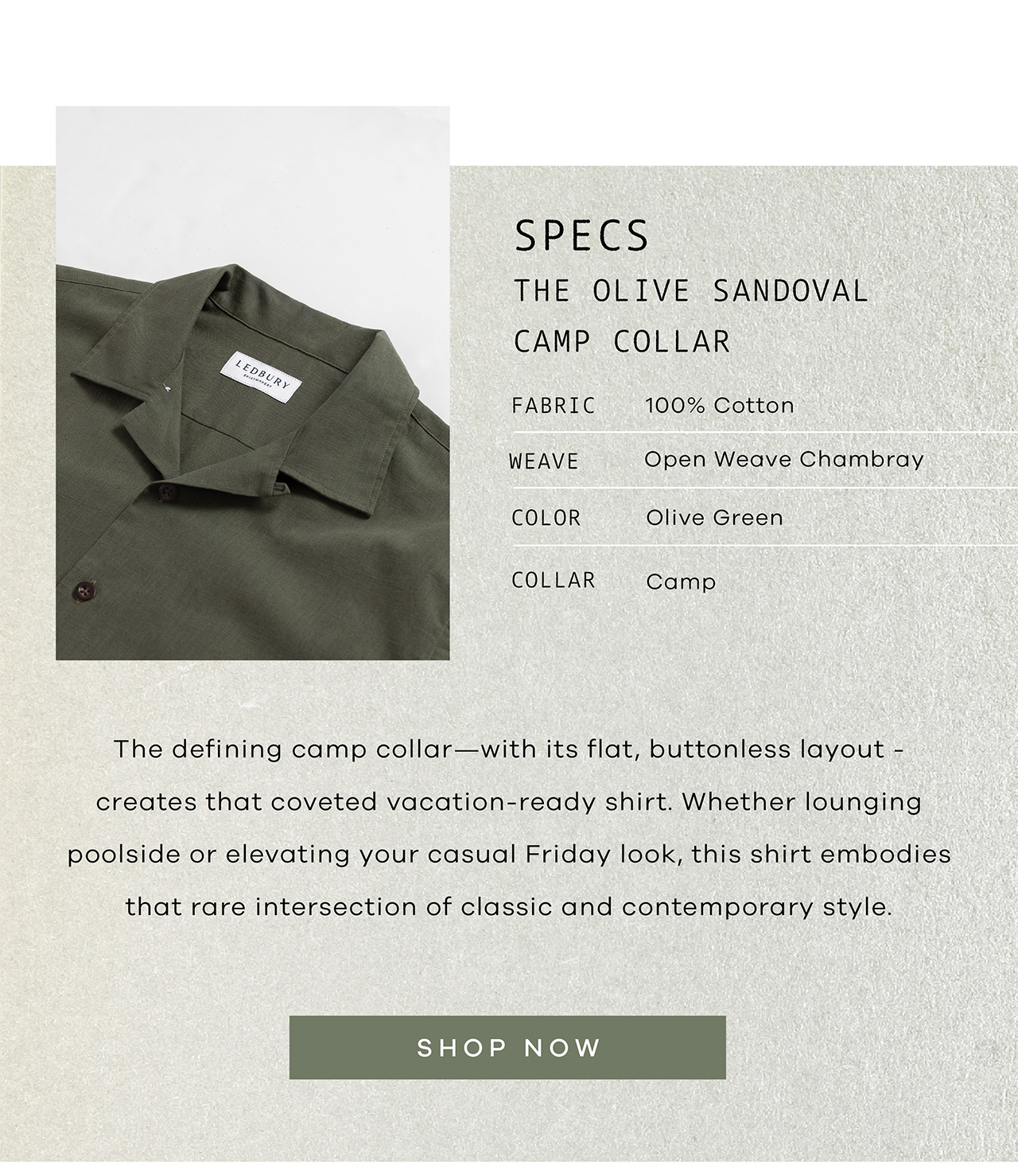 SPECS: The Olive Sandoval Camp Collar. FABRIC: 100% Cotton. WEAVE: Open Weave Chambray. COLOR: Olive Green. COLLAR: Camp. The defining camp collar—with its flat, buttonless layout - creates that coveted vacation-ready shirt. Whether lounging poolside or elevating your casual Friday look, this shirt embodies that rare intersection of classic and contemporary style. SHOP NOW.