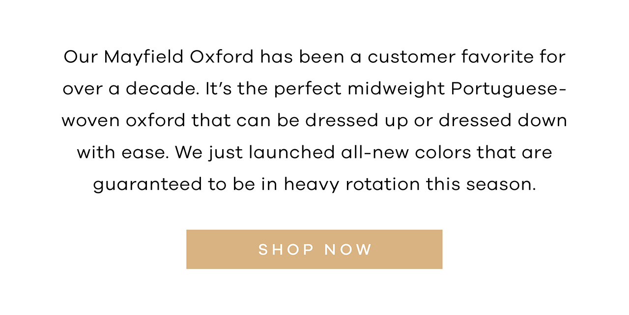 Our Mayfield Oxford has been a customer favorite for over a decade. It's the perfect midweight Portuguese-woven oxford that can be dressed up or dressed down with ease. We just launched all-new colors that are guaranteed to be in heavy rotation this season. SHOP NOW.