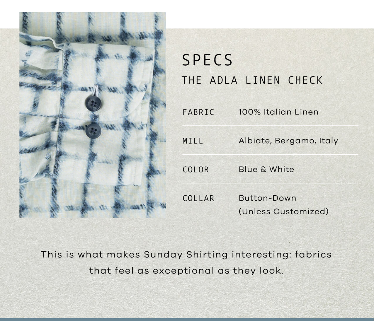 SPECS: The Adla Linen Check. Fabric: 100% Italian Linen, Pre-Washed Mid-Weight Mill: Albiate, Bergamo, Italy Color: Blue organic windowpane check on white base Collar: Button-down (unless customized). This is what makes Sunday Shirting interesting: fabrics that feel as exceptional as they look. 