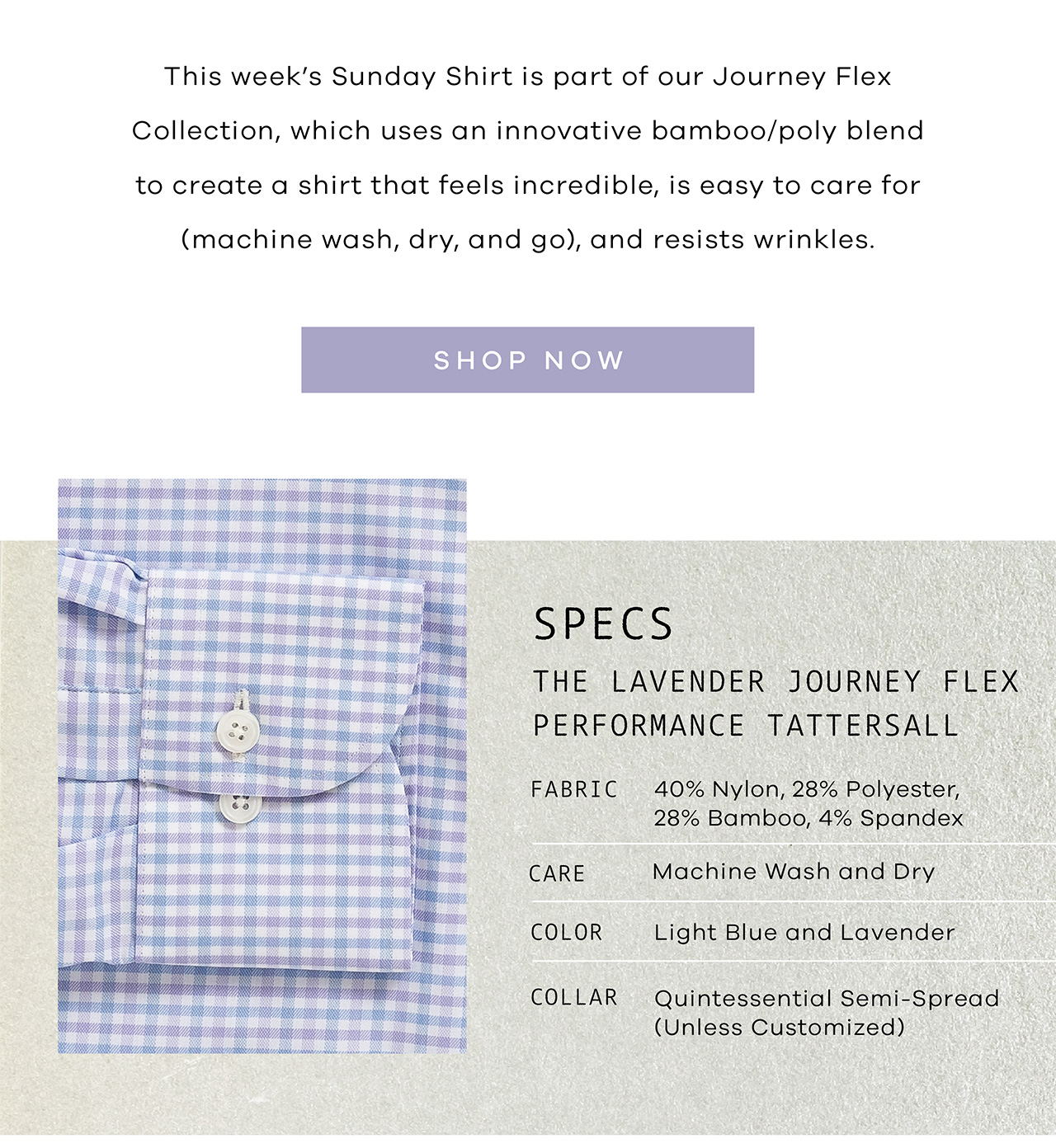 This week's Sunday Shirt is part of our Journey Flex Collection, which uses an innovative bamboo/poly blend to create a shirt that feels incredible, is easy to care for (machine wash, dry, and go), and resists wrinkles. Shop Now. SPECS: Fabric: 40% Nylon, 28% Polyester, 28% Bamboo, 4% Spandex – Wrinkle Free Color: Light Blue and Lavender Collar: Quintessential Semi-Spread (unless customized) Length: Regular – For tucked-in wear (unless customized) Care: Machine wash and dry