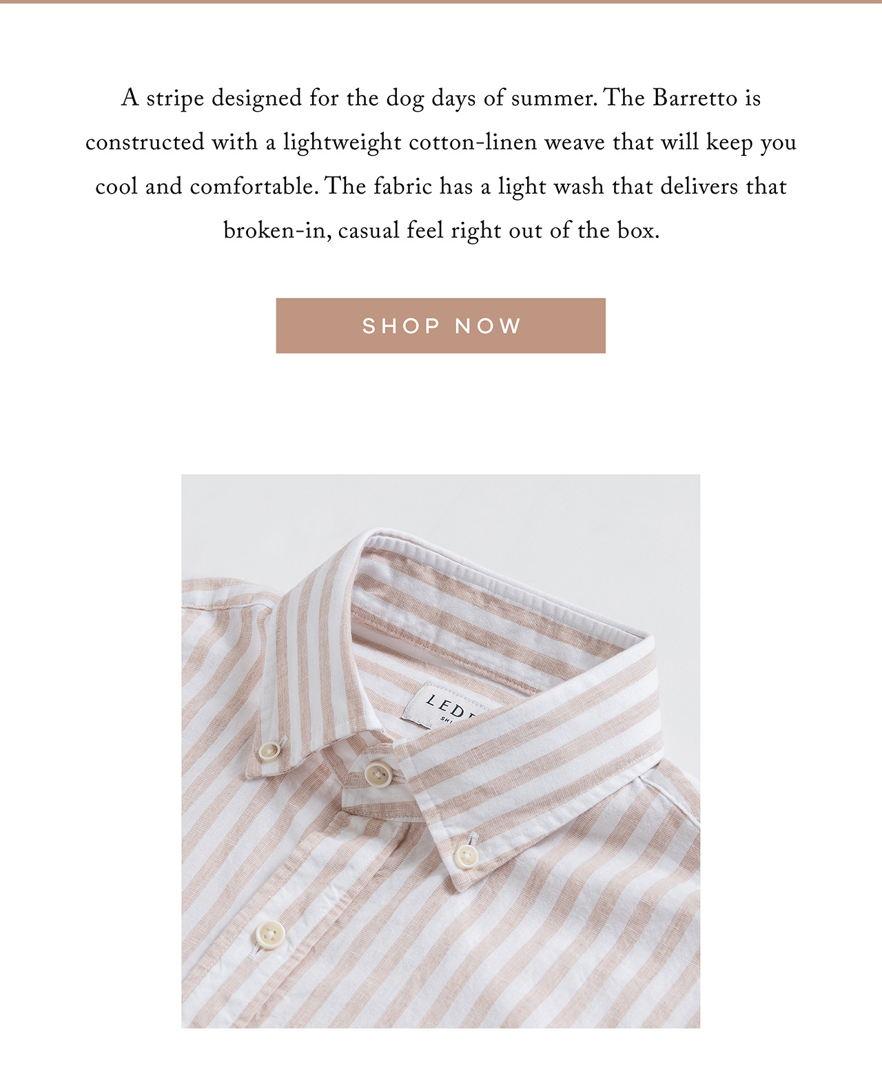 A stripe designed for the dog days of summer. THE BARRETTO is constructed with a lightweight cotton-linen weave that will keep you cool and comfortable. The fabric has a light wash that delivers that broken-in, casual feel right out of the box. SHOP NOW.