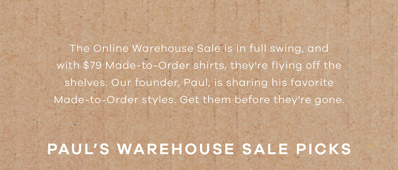 The Online Warehouse Sale Is in Full Swing, and With $79 Made-to-Order Shirts, They’re Flying Off the Shelves. Our Founder, Paul, Is Sharing His Favorite Made-to-Order Styles. Get Them Before They’re Gone. PAUL'S WAREHOUSE SALE PICKS 
