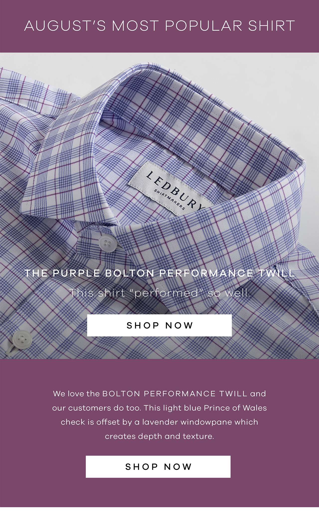 August's Most Popular Shirt. The Purple Bolton Performance Twill. This shirt "performed" so well. SHOP NOW. We love the Bolton Performance Twill and our customers do too. ‌ This light blue Prince of Wales check is offset by a lavender windowpane which creates depth and texture . 