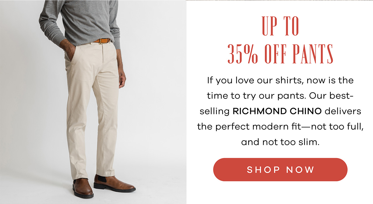 Up to 35% OFF Pants If you love our shirts, now is the time to try our pants. Our best-selling Richmond Chino delivers the perfect modern fit—not too full, and not too slim. SHOP NOW.