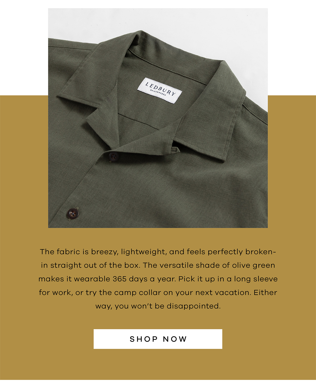 The fabric is breezy, lightweight, and feels perfectly broken-in straight out of the box. The versatile shade of olive green makes it wearable 365 days a year. Pick it up in a long sleeve for work, or try the camp collar on your next vacation. Either way, you won't be disappointed. SHOP NOW.