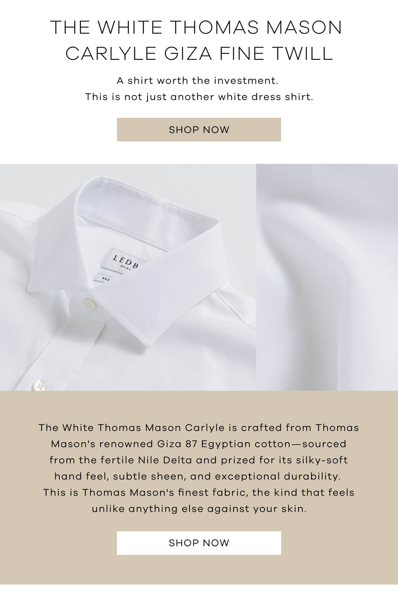 The White Thomas Mason Carlyle Giza Fine Twill | A Shirt Worth The Investment. This Is Not Just Another White Dress Shirt. SHOP NOW! The White Thomas Mason Carlyle Is Crafted From Thomas Mason's Renowned Giza 87 Egyptian Cotton—Sourced From The Fertile Nile Delta And Prized For Its Silky-Soft Hand Feel, Subtle Sheen, And Exceptional Durability. This Is Thomas Mason's Finest Fabric, The Kind That Feels Unlike Anything Else Against Your Skin. SHOP NOW