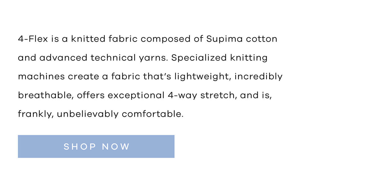 4 Flex Is a Knitted Fabric Composed of Supima Cotton and Advanced Technical Yarns. The Specialised Knitting Machines Create a Fabric That's Lightweight, Incredibly Breathable, Offers Exceptional 4-Way Stretch, and Is, Frankly, Unbelievably Comfortable. SHOP NOW!
