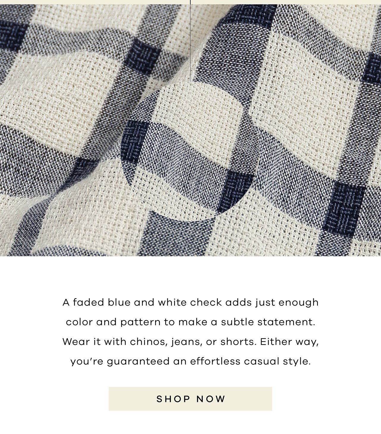 A faded blue and white check adds just enough color and pattern to make a subtle statement. Wear it with chinos, jeans, or shorts. Either way, you're guaranteed an effortless casual style. SHOP NOW.