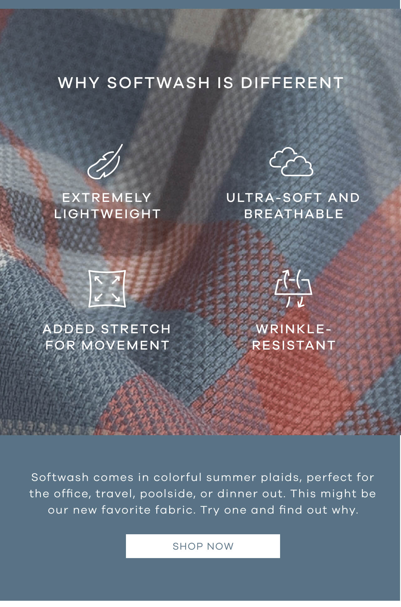 WHY SOFT WASH IS DIFFERENT Extremely Lightweight Ultra-Soft And Breathable Added Stretch For Movement Cool To The Touch Wrinkle-Resistant Soft Wash Comes In Colorful Summer Plaids, Perfect For The Office, Travel, Poolside, Or Dinner Out. This Might Be Our New Favorite Fabric. Try One And Find Out Why. SHOP NOW!