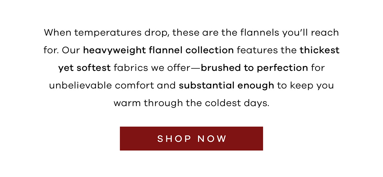 When temperatures drop, these are the flannels you'll reach for. Our heavyweight flannel collection features the thickest yet softest fabrics we offer—brushed to perfection for unbelievable comfort and substantial enough to keep you warm through the coldest days. Shop Now