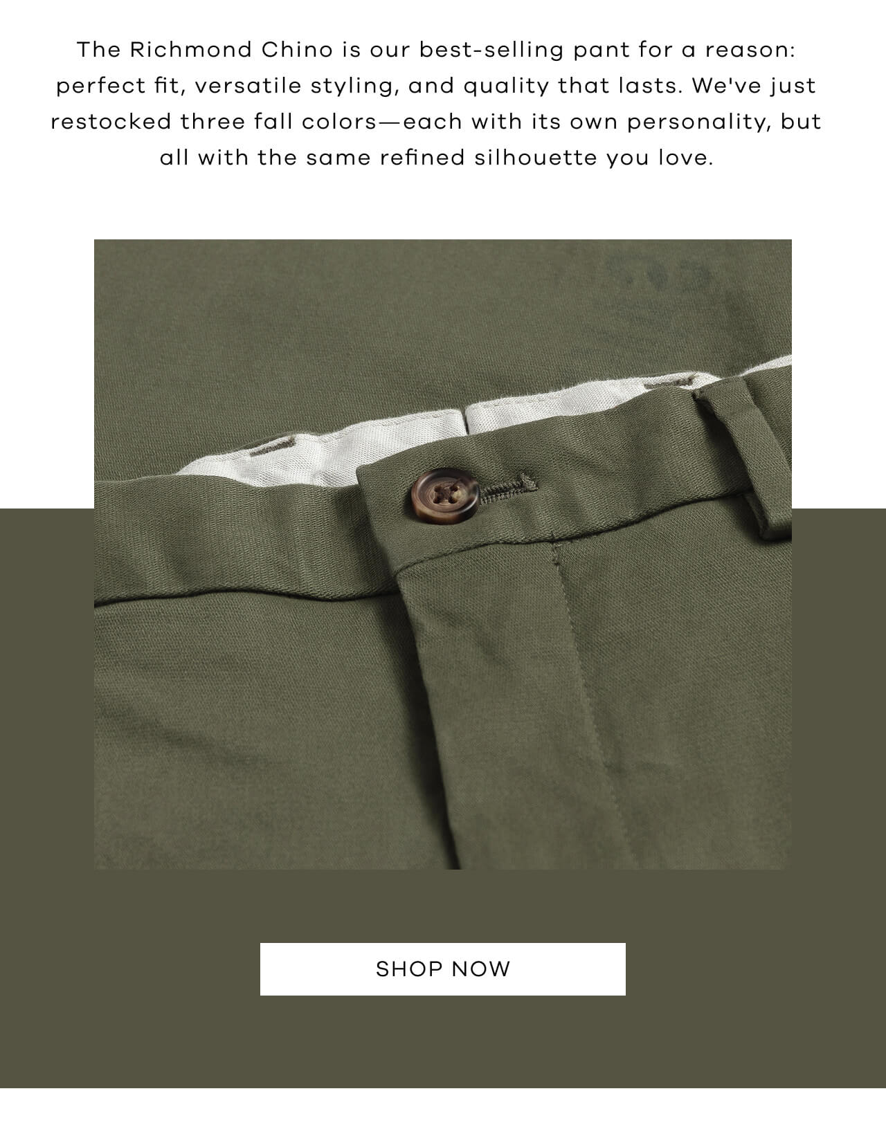 The Richmond Chino Is Our Best-Selling Pant for a Reason: Perfect Fit, Versatile Styling, and Quality That Lasts. We've Just Restocked Three Fall Colors—Each With Its Own Personality, but All With the Same Refined Silhouette You Love. Shop Now!