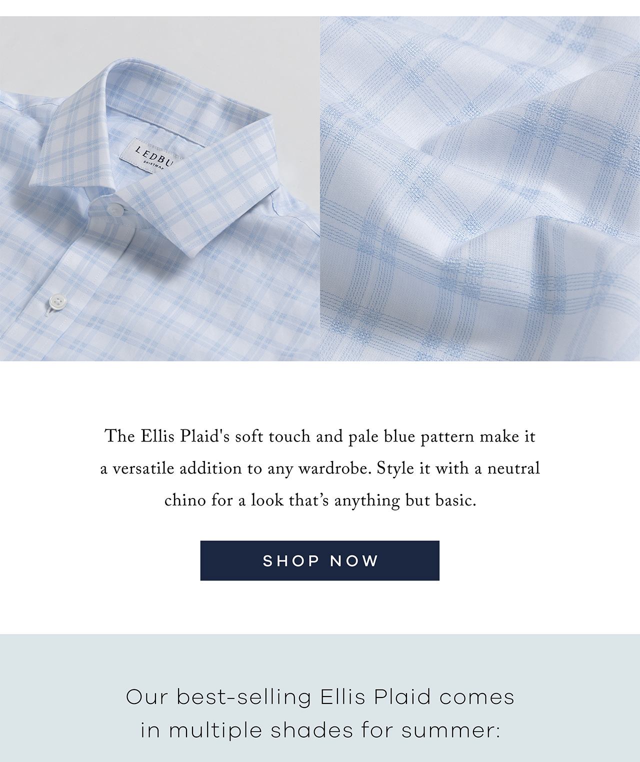 The Ellis Plaid's soft touch and pale blue pattern make it a versatile addition to any wardrobe. Style it with a neutral chino for a look that's anything but basic. SHOP NOW. Our best-selling Ellis Plaid comes in multiple shades for summer: 