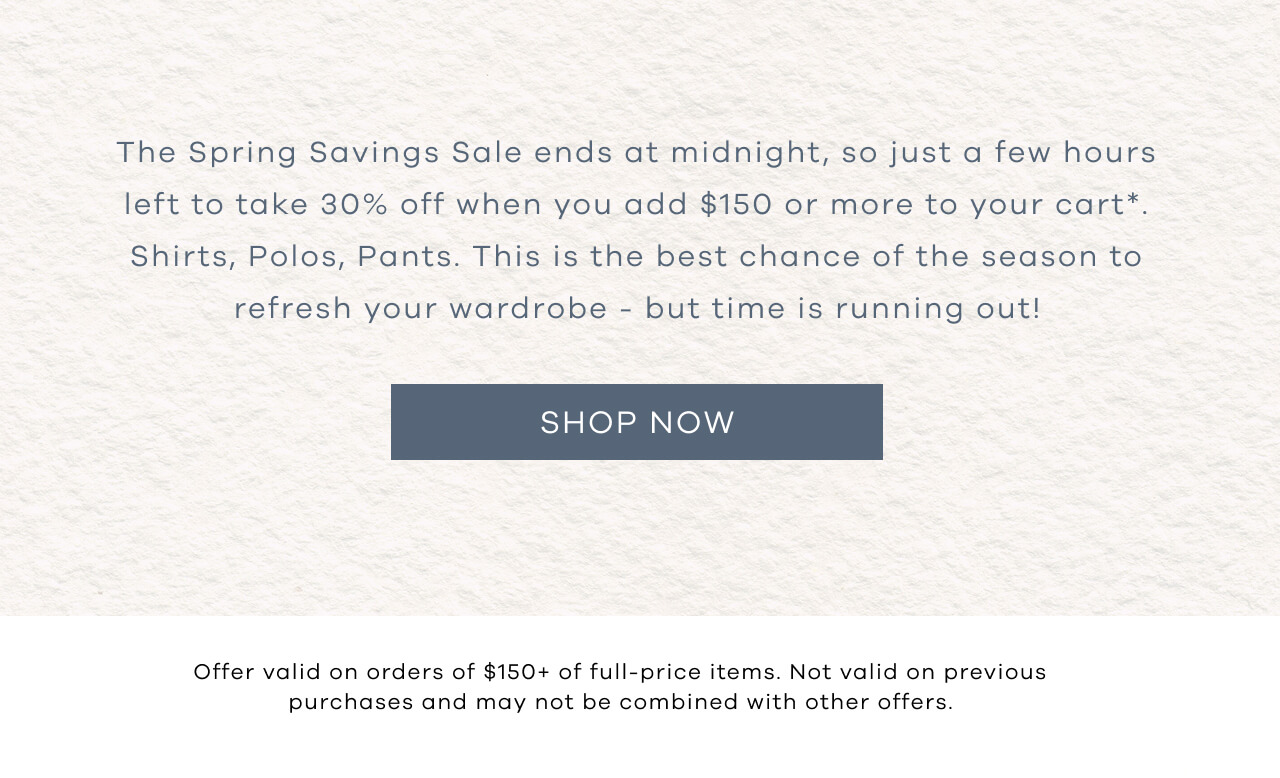The Spring Savings Sale Ends At Midnight Tonight. Take 30% Off When You Add $150 Or More To Your Cart. Shirts., Polos, Pants. This Is THe Best Chance Of The Season To Refresh Your Wardrobe- But Time Is Running Out! SHOP NOW! Offer Valid on Ordes Of $150+ Of Full-Price Items. Not Valid On Previous Purchases And May Not Be Combined With Other Offers.