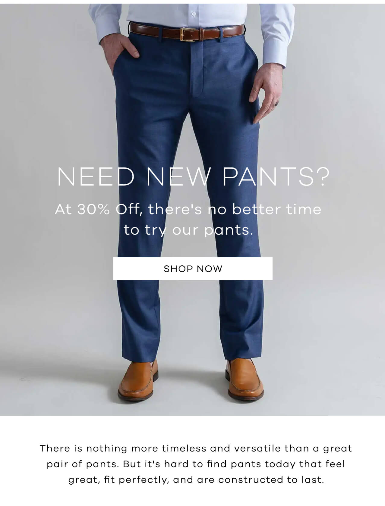 Need New Pants ? At 30% OFF, There's No Better Time to Try Our Pants. Shop Now! There's Nothing More Timeless and Versatile Than a Great Pair of Pants. But It's Hard to Find Pants Today That Feel Great, Fit Perfectly, and Are Constructed to Last. 
