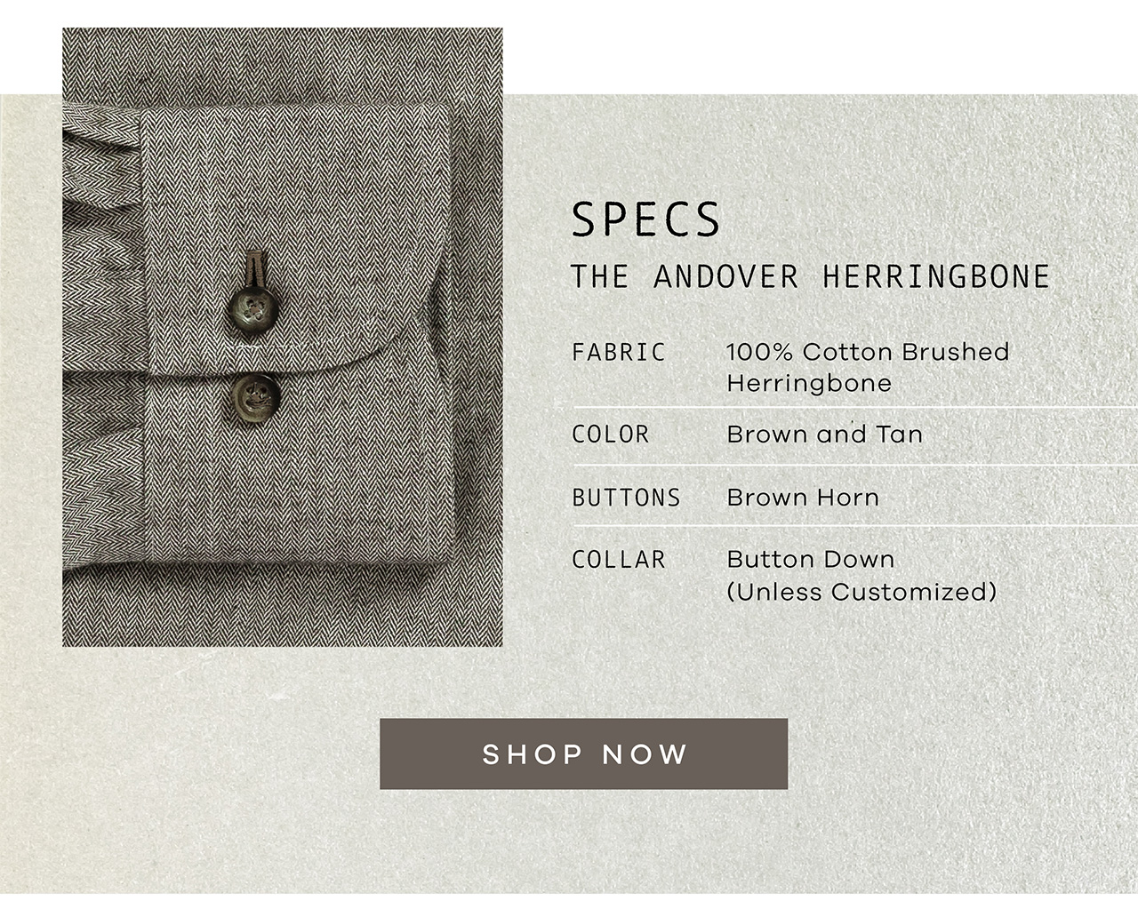 Specs: The Andover Herringbone. FABRIC: 100% Cotton Brushed Herringbone. COLOR: Brown and Tan. BUTTONS: Brown Horn. COLLAR: Button Down. SHOP NOW.