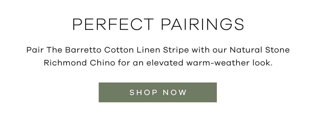 Perfect Pairings. Pair THE BARRETTO COTTON LINEN STRIPE with our NATURAL STONE RICHMOND CHINO for an elevated warm-weather look. SHOP NOW.
