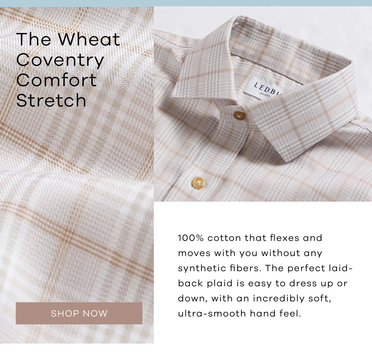 The Wheat Coventry Comfort Stretch 100% cotton that flexes and moves with you without any synthetic fibers. The perfect laid-back plaid is easy to dress up or down, with an incredibly soft, ultra-smooth hand feel. SHOP NOW.
