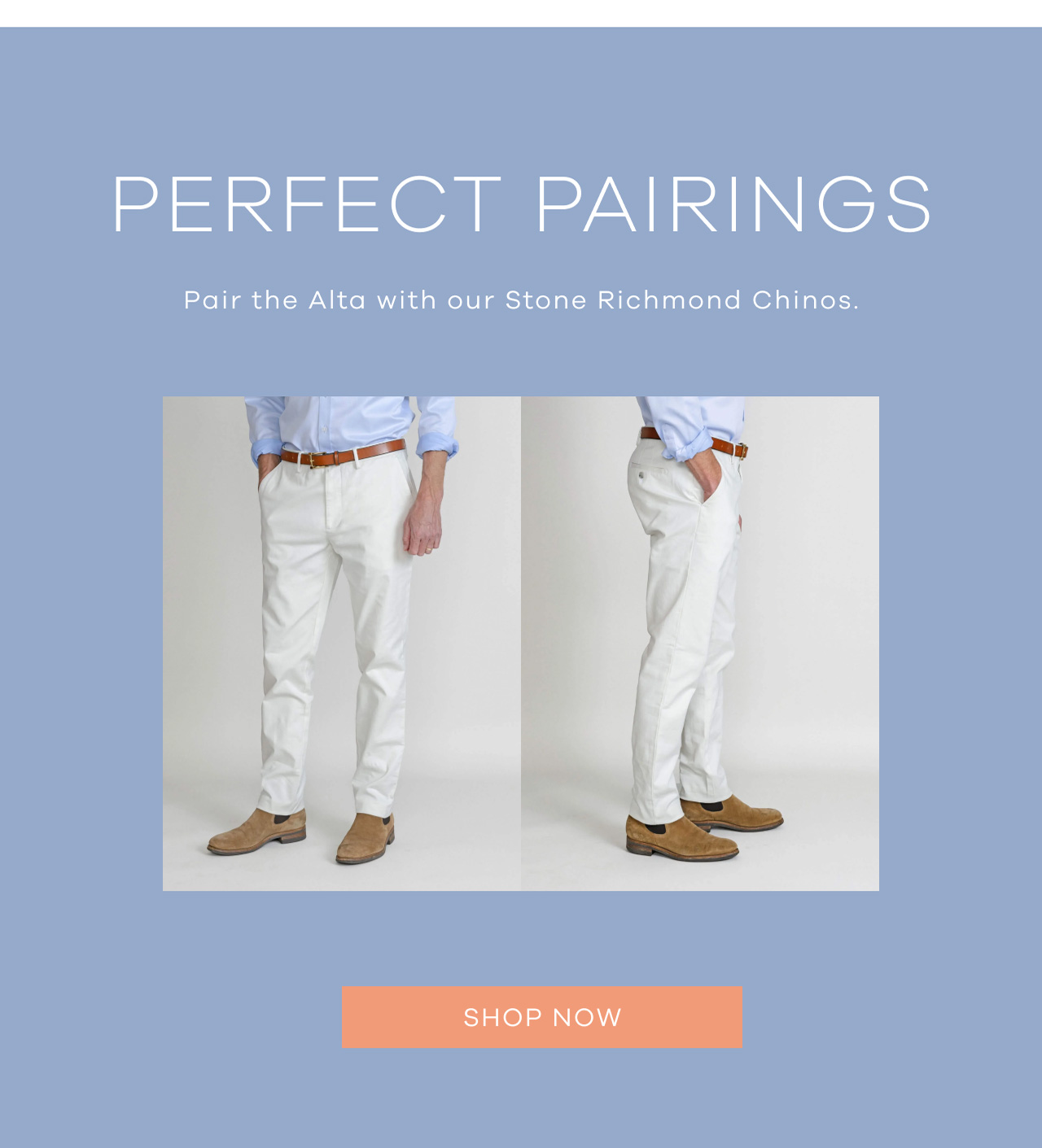PERFECT PAIRINGS. Pair the Alta with our Stone Richmond Chinos. SHOP NOW.