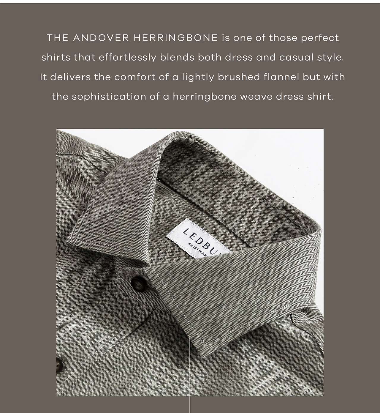 The Andover Herringbone is one of those perfect shirts that effortlessly blends both dress and casual style. It delivers the comfort of a lightly brushed flannel but with the sophistication of a herringbone weave dress shirt.