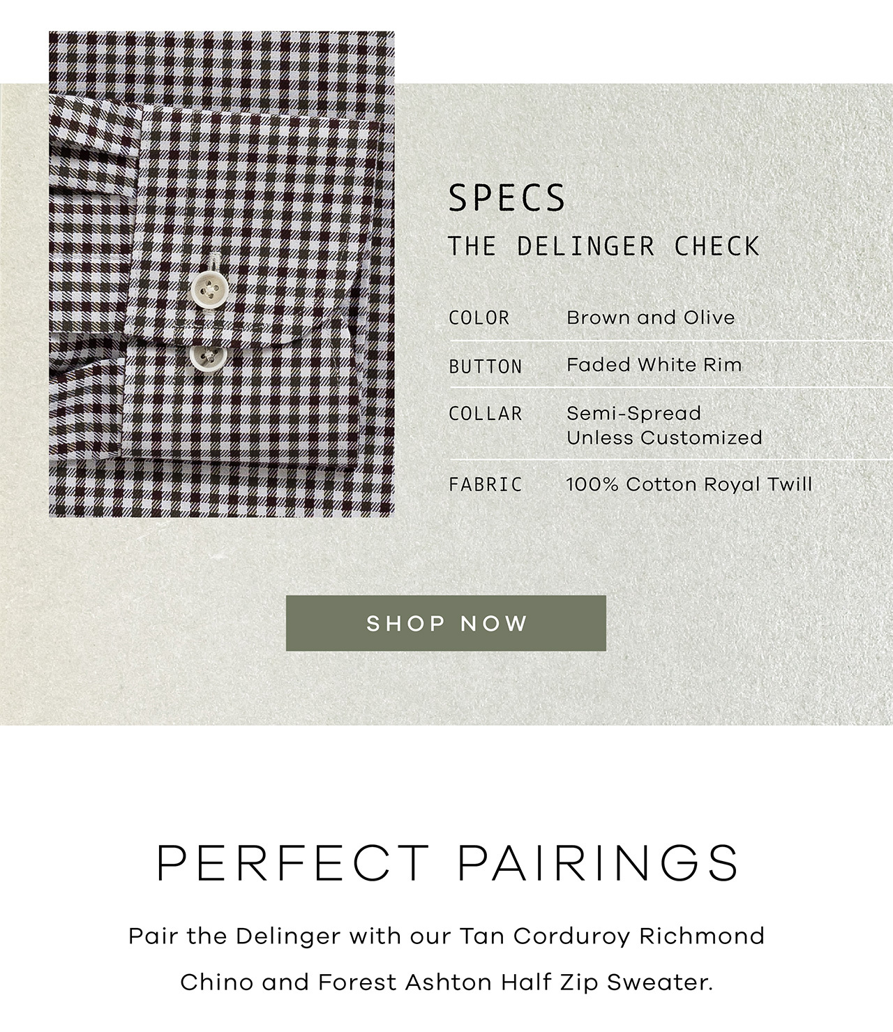Specs: The Delinger Check. Color: Brown and Olive. Button: Faded White Rim. Collar: Your Choice. Fabric: 100% Cotton Royal Twill. SHOP NOW. Perfect Pairings. Pair the Delinger with our Tan Corduroy Richmond Chino and Forest Ashton Half Zip Sweater. 
