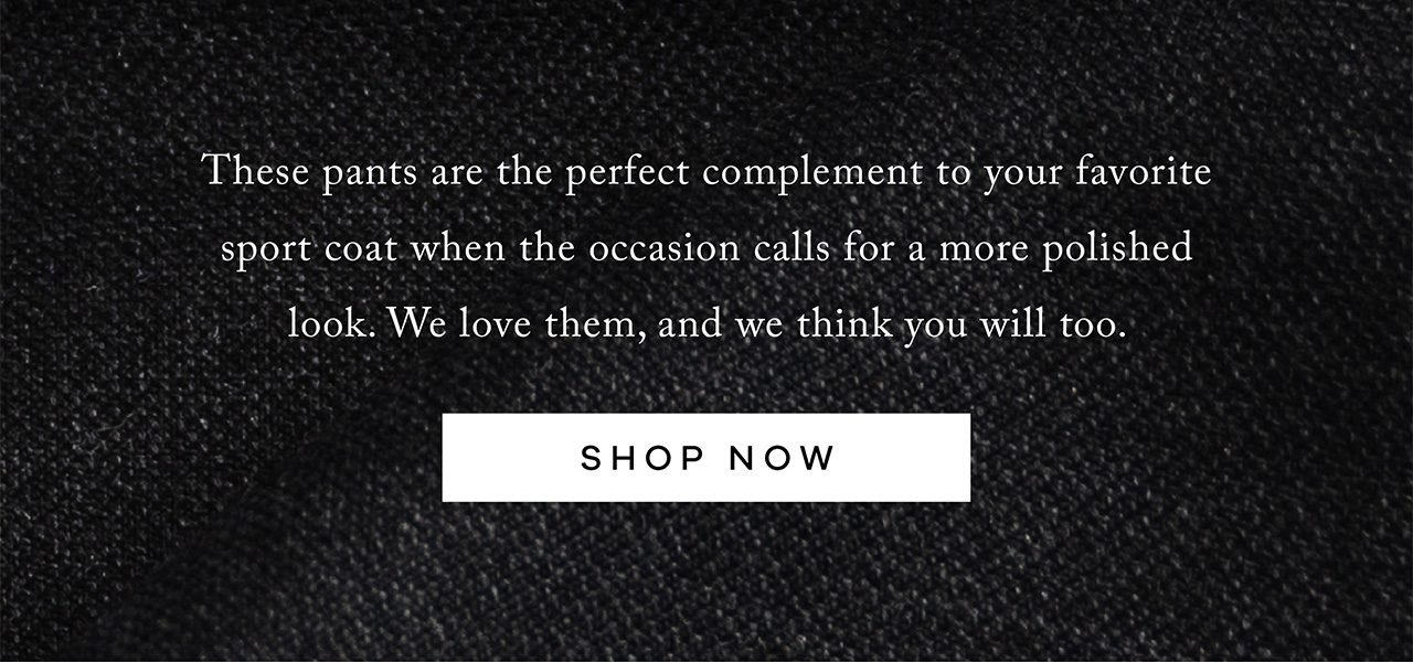 These pants are the perfect complement to your favorite sport coat when the occasion calls for a more polished look. We love them, and we think you will too. Shop Now