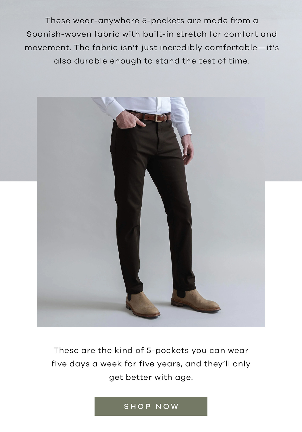 These wear-anywhere 5-pockets are made from a Spanish-woven fabric with built-in stretch for comfort and movement. The fabric isn't just incredibly comfortable—it's also durable enough to stand the test of time. These are the kind of 5-pockets you can wear five days a week for five years, and they'll only get better with age. SHOP NOW.