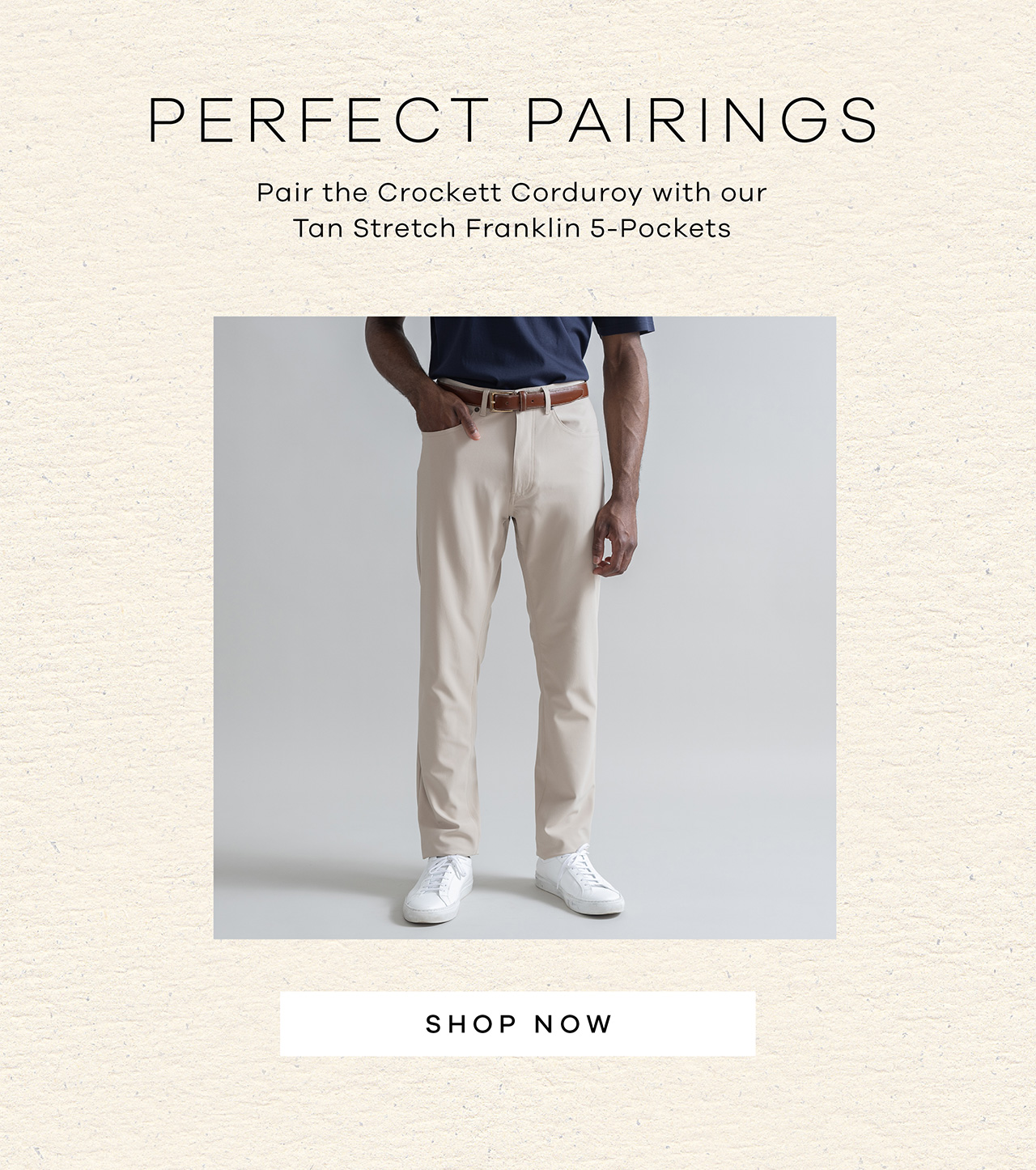 Perfect Pairings. Pair the Crockett Corduroy with our Tan Stretch Franklin 5-pockets. SHOP NOW.