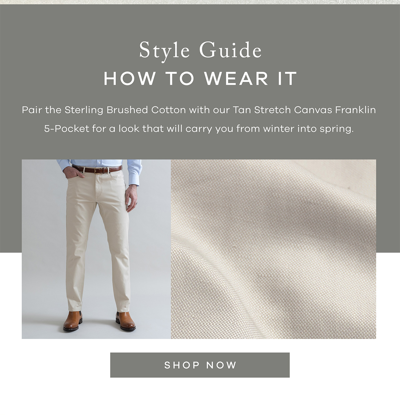 Style Guide How to Wear It Pair the Sterling Brushed Cotton with our Tan Stretch Canvas Franklin 5-Pocket for a look that will carry you from winter into spring.