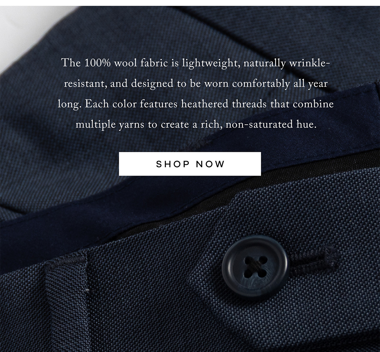 The 100% wool fabric is lightweight, naturally wrinkle-resistant, and designed to be worn comfortably all year long. Each color features heathered threads that combine multiple yarns to create a rich, non-saturated hue. SHOP NOW.