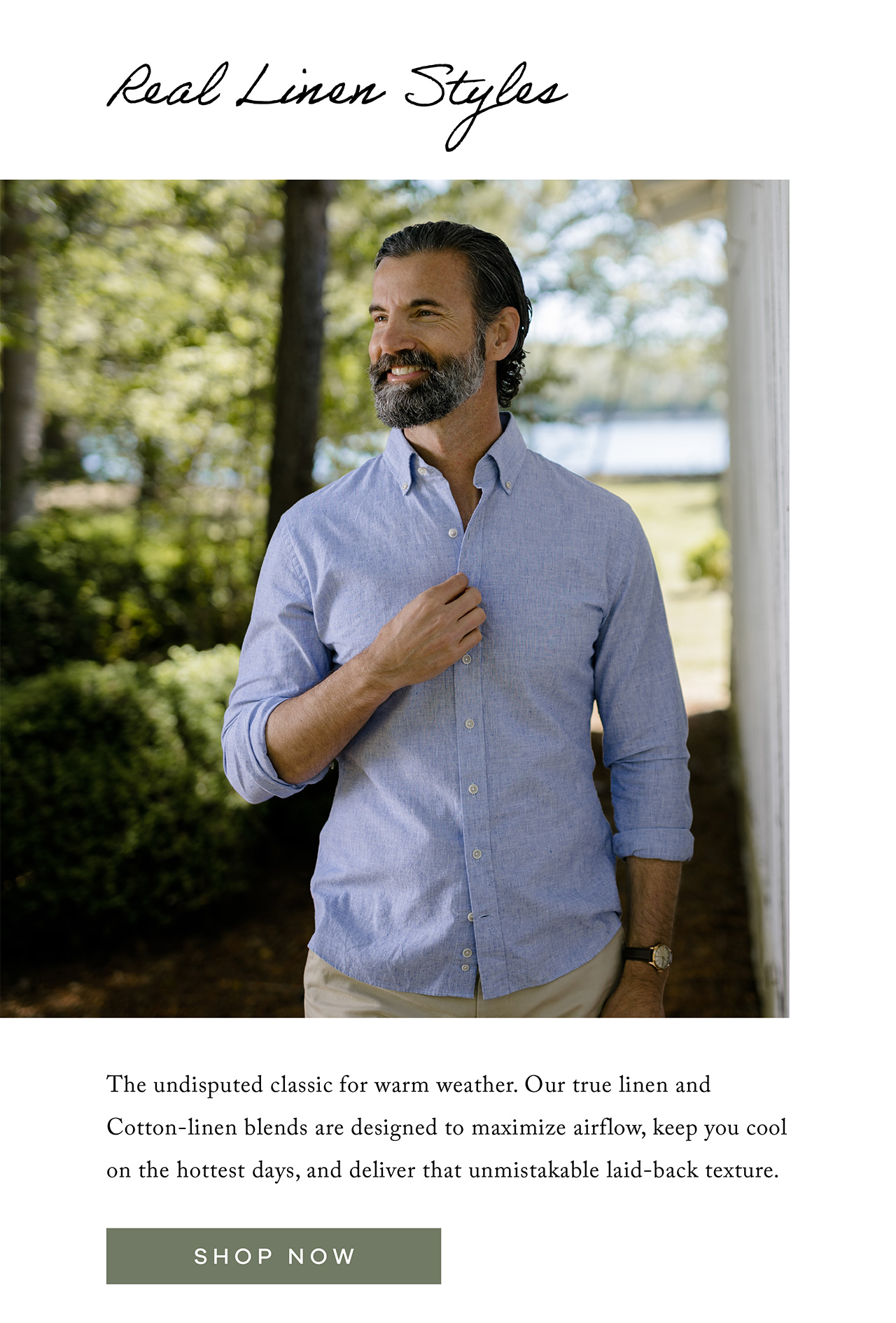 REAL LINEN STYLES. The undisputed classic for warm weather. Our true linen and Cotton-Linen blends are designed to maximize airflow, keep you cool on the hottest days, and deliver that unmistakable laid-back texture. SHOP NOW.