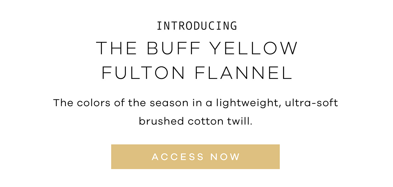 Introducing THE BUFF YELLOW FULTON FLANNEL. The colors of the season in a lightweight, ultra-soft brushed cotton twill. ACCESS NOW.