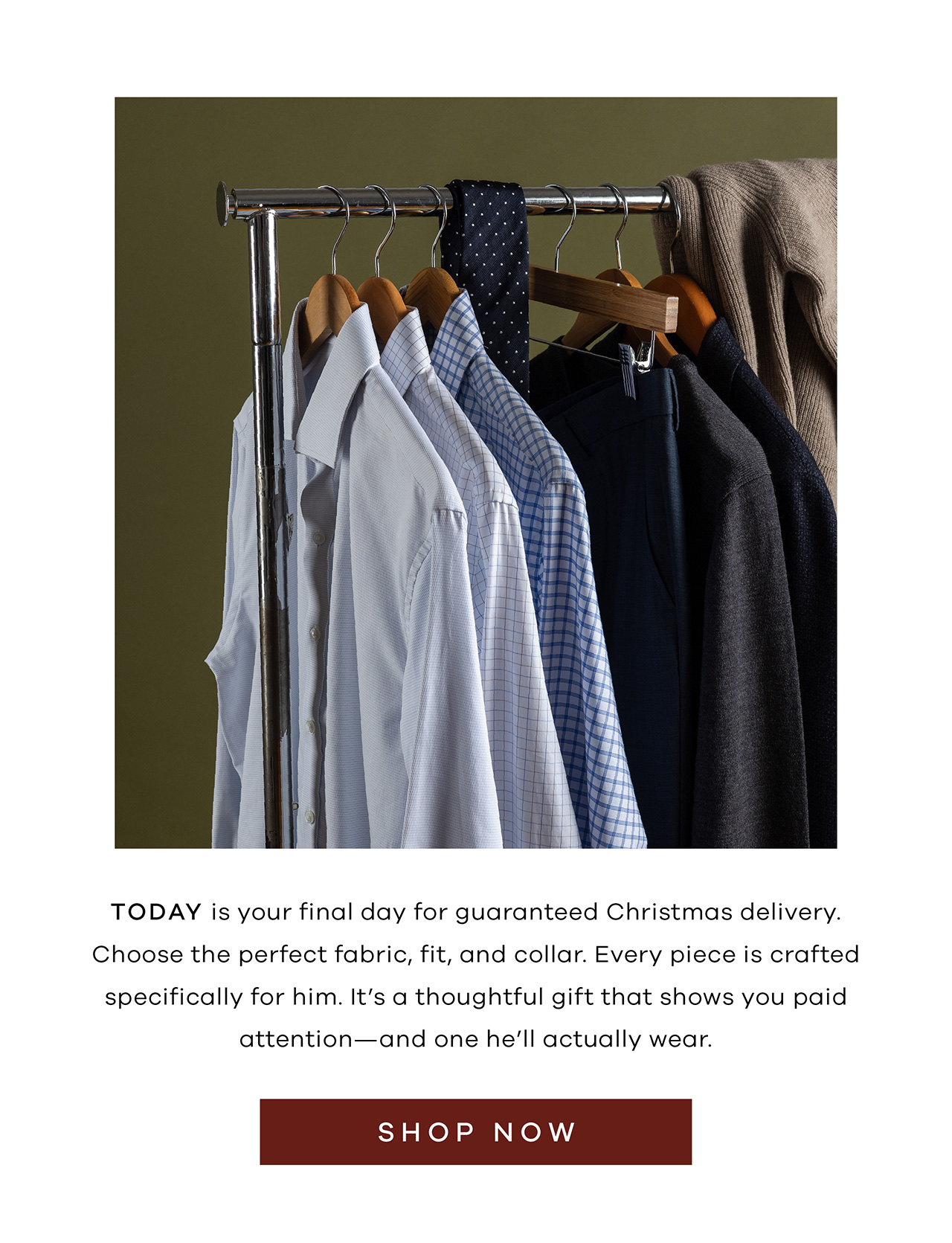 TODAY is your final day for guaranteed Christmas delivery. Choose the perfect fabric, fit, and collar. Every piece is crafted specifically for him. It's a thoughtful gift that shows you paid attention—and one he'll actually wear. Shop Now