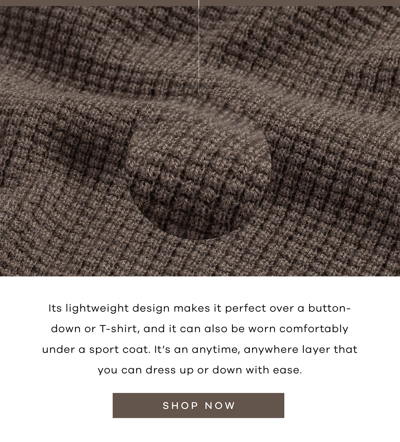 Its lightweight design makes it perfect over a button-down or T-shirt, and it can also be worn comfortably under a sport coat. It's an anytime, anywhere layer that you can dress up or down with ease. SHOP NOW.