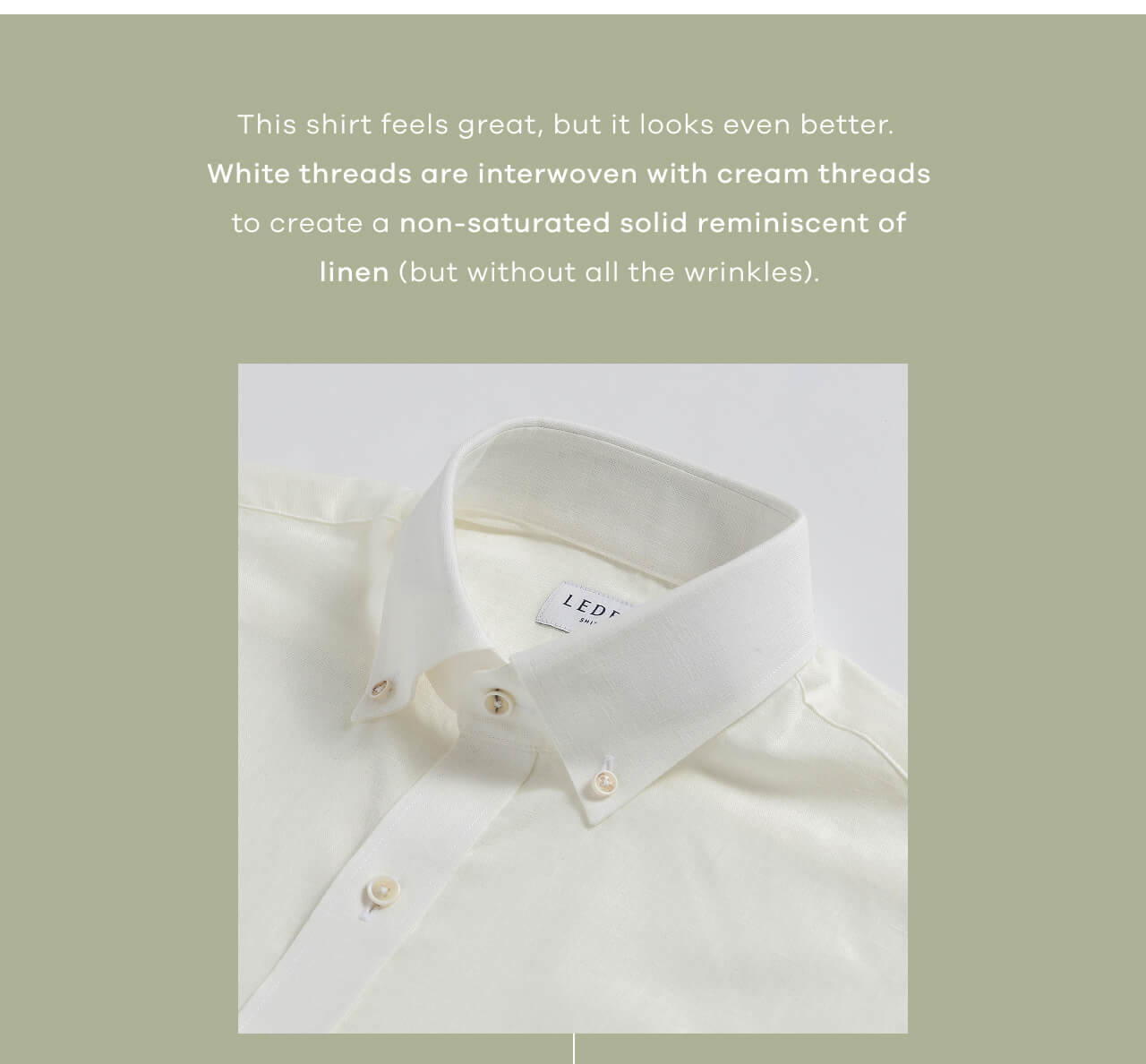 This shirt feels great, but it looks even better. White threads are interwoven with cream threads to create a non-saturated solid reminiscent of linen (but without all the wrinkles).