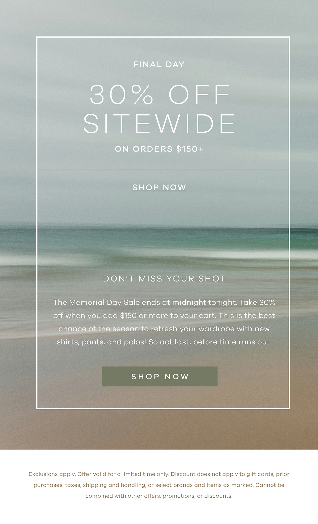 FINAL DAY Memorial Day Sale 30% Off Sitewide On orders $150+ SHOP NOW Main Don't miss your shot. The Memorial Day Sale ends at midnight tonight. Take 30% off when you add $150 or more to your cart. This is the best chance of the season to refresh your wardrobe with new shirts, pants, and polos! So act fast, before time runs out. SHOP NOW. *Exclusions apply. Offer valid for a limited time only. Discount does not apply to gift cards, prior purchases, taxes, shipping and handling, or select brands and items as marked. Cannot be combined with other offers, promotions, or discounts.