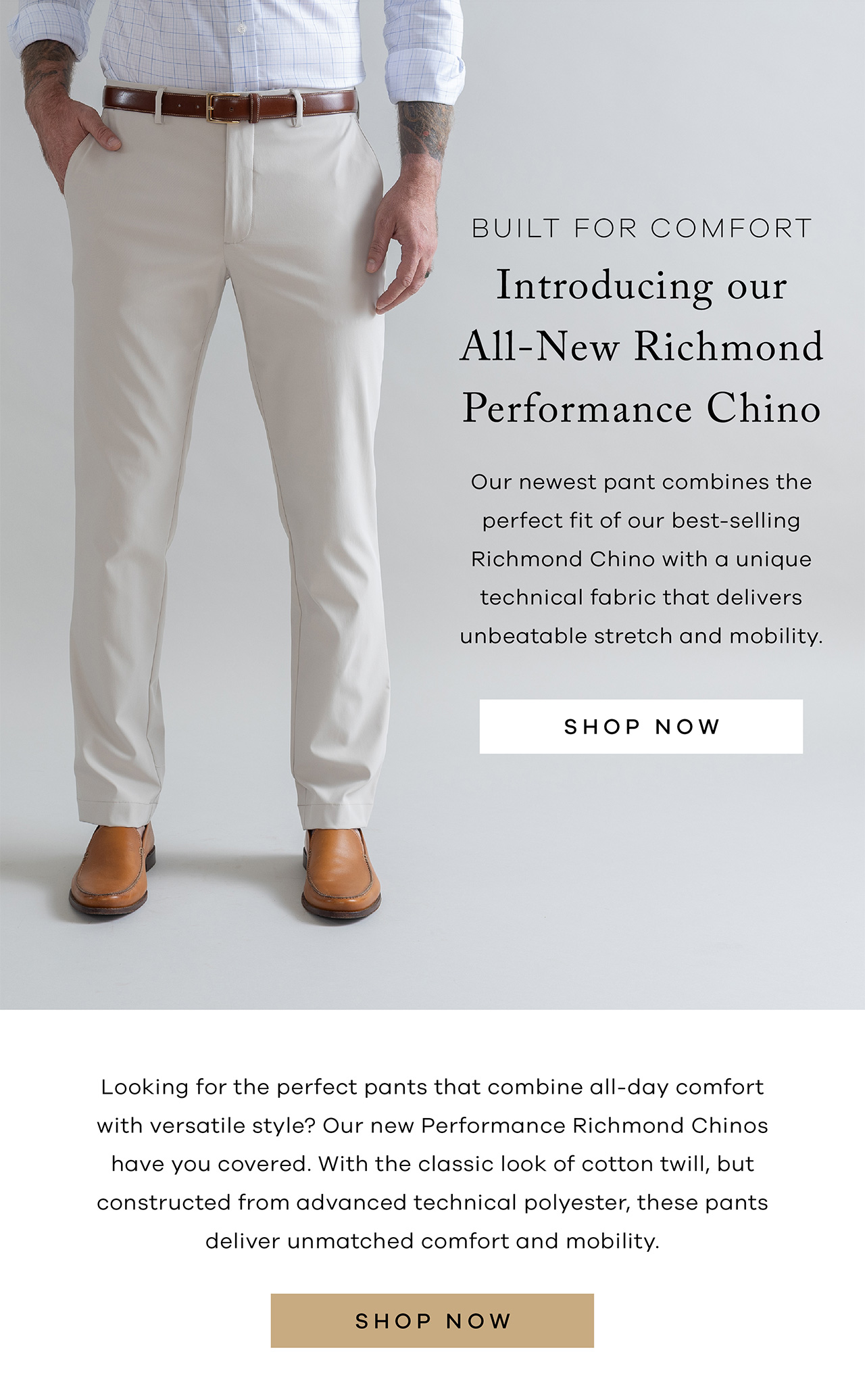Built for Comfort Introducing Our All-New Richmond Performance Chino Our newest pant combines the perfect fit of our best-selling Richmond Chino with a unique technical fabric that delivers unbeatable stretch and mobility. SHOP NOW. Looking for the perfect pants that combine all-day comfort with versatile style? Our new Performance Richmond Chinos have you covered. With the classic look of cotton twill, but constructed from advanced technical polyester, these pants deliver unmatched comfort and mobility. SHOP NOW.