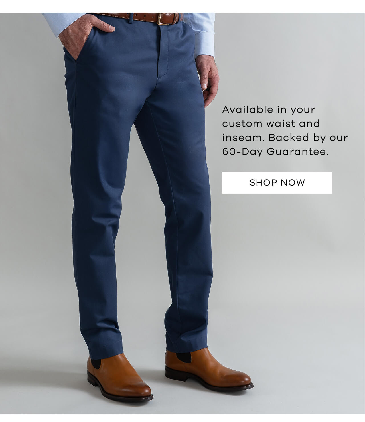 Available in Your Custom Waist and Inseam. Backed by Our 60-Day Guarantee. Shop Now!