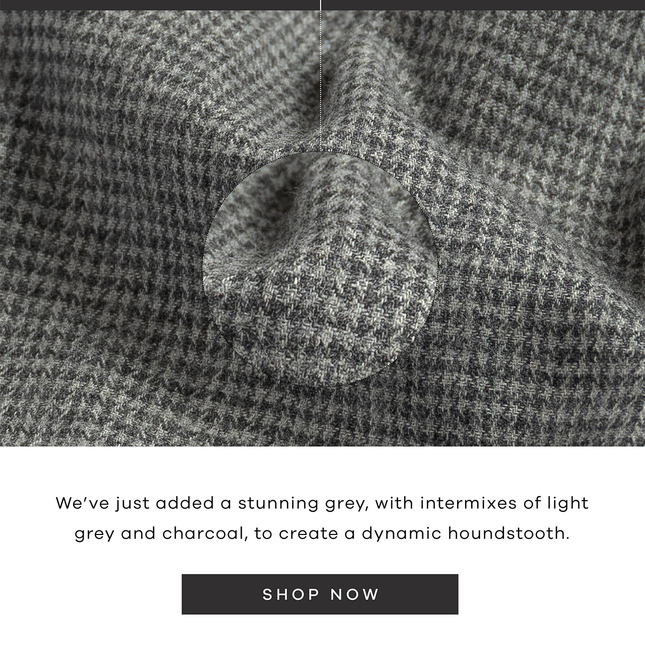 We've just added a stunning grey, with intermixes of light grey and charcoal, to create a dynamic houndstooth. SHOP NOW.