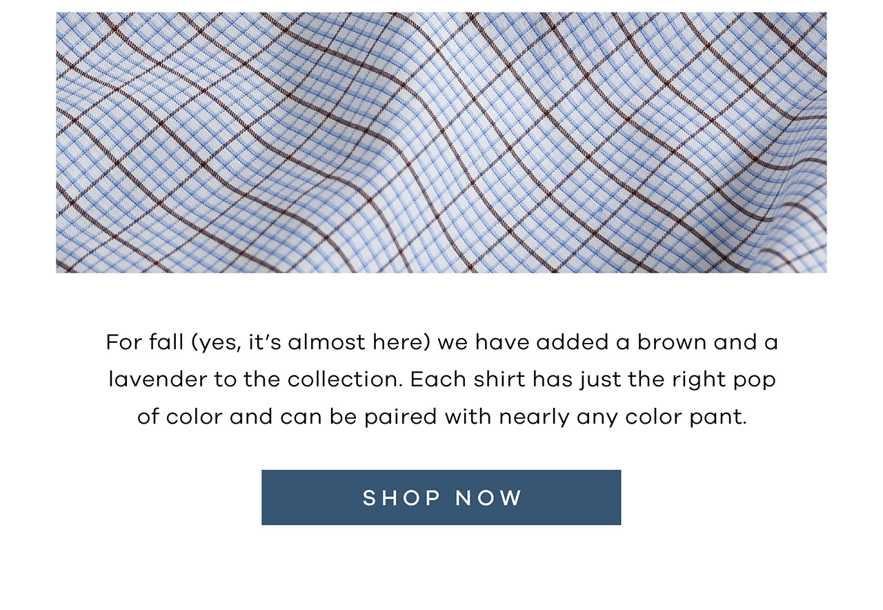 For fall (yes, it's almost here) we have added a brown and a lavender to the collection. Each shirt has just the right pop of color and can be paired with nearly any color pant. SHOP NOW.